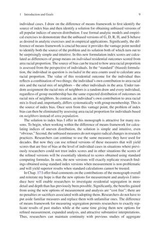 9
individual cases. I draw on the difference of means framework to first identify the
source of index bias and then identify a solution for obtaining unbiased versions of
all popular indices of uneven distribution. I use formal analytic models and empiri-
cal exercises to demonstrate that the unbiased versions of G, D, R, H, and S behave
as desired in analytic exercises and in empirical applications. Significantly, the dif-
ference of means framework is crucial because it provides the vantage point needed
to identify both the source of the problem and its solution both of which turn out to
be surprisingly simple and intuitive. In this new formulation index scores are calcu-
lated as differences of group means on individual residential outcomes scored from
area racial proportion. The source of bias can be traced to how area racial proportion
is assessed from the perspective of individuals. In the “standard” (biased) formula-
tion, the individual in question is included in the area counts used to calculate area
racial proportion. The value of this residential outcome for the individual thus
reflects a combination of two things: the individual’s own contribution to area racial
mix and the racial mix of neighbors – the other individuals in the area. Under ran-
dom assignment the racial mix of neighbors is a random draw and every individual,
regardless of group membership has the same expected distribution of outcomes on
racial mix of neighbors. In contrast, an individual’s own contribution to area racial
mix is fixed and, importantly, differs systematically with group membership. This is
the source of index bias. Once seen from this vantage point, the problem of index
bias can then be eliminated by assessing area racial proportion for individuals based
on neighbors instead of area population.
The solution to index bias I offer in this monograph is attractive for many rea-
sons. To begin, when working within the difference of means framework for calcu-
lating indices of uneven distribution, the solution is simple and intuitive, even
“obvious.” Second, the unbiased measures do not require radical changes in research
practices. Researchers can continue to use the same measures they have used for
decades. But now they can use refined versions of these measures that will yield
scores that are free of bias at the level of individual cases in situations where previ-
ously researchers could not trust index scores and in other situations the scores of
the refined versions will be essentially identical to scores obtained using standard
computing formulas. In sum, the new versions will exactly replicate research find-
ings obtained using standard index versions when measurement is non-problematic
and will yield superior results when standard calculations cannot be trusted.
In Chap. 17 I offer final comments on the contributions of the monograph overall
and reiterate my hope is that the new options for measurement and analysis I intro-
duce here will enable researchers to investigate residential segregation in more
detail and depth than has previously been possible. Significantly, the benefits gained
from using the new options of measurement and analysis are “cost free”; there are
no penalties or sacrifices associated with adopting them. Researchers do not have to
put aside familiar measures and replace them with unfamiliar ones. The difference
of means framework for measuring segregation permits researchers to exactly rep-
licate results of past studies while at the same time giving them new options for
refined measurement, expanded analysis, and attractive substantive interpretations.
Thus, researchers can maintain continuity with previous studies of aggregate
1 Introduction and Goals
 