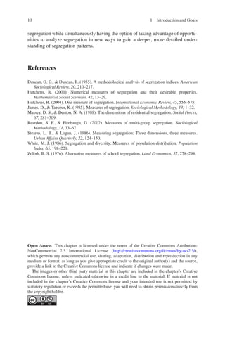 10
­
segregation while simultaneously having the option of taking advantage of opportu-
nities to analyze segregation in new ways to gain a deeper, more detailed under-
standing of segregation patterns.
References
Duncan, O. D.,  Duncan, B. (1955). A methodological analysis of segregation indices. American
Sociological Review, 20, 210–217.
Hutchens, R. (2001). Numerical measures of segregation and their desirable properties.
Mathematical Social Sciences, 42, 13–29.
Hutchens, R. (2004). One measure of segregation. International Economic Review, 45, 555–578.
James, D.,  Taeuber, K. (1985). Measures of segregation. Sociological Methodology, 13, 1–32.
Massey, D. S.,  Denton, N. A. (1988). The dimensions of residential segregation. Social Forces,
67, 281–309.
Reardon, S. F.,  Firebaugh, G. (2002). Measures of multi-group segregation. Sociological
Methodology, 31, 33–67.
Stearns, L. B.,  Logan, J. (1986). Measuring segregation: Three dimensions, three measures.
Urban Affairs Quarterly, 22, 124–150.
White, M. J. (1986). Segregation and diversity: Measures of population distribution. Population
Index, 65, 198–221.
Zoloth, B. S. (1976). Alternative measures of school segregation. Land Economics, 52, 278–298.
Open Access This chapter is licensed under the terms of the Creative Commons Attribution-
NonCommercial 2.5 International License (http://creativecommons.org/licenses/by-nc/2.5/),
which permits any noncommercial use, sharing, adaptation, distribution and reproduction in any
medium or format, as long as you give appropriate credit to the original author(s) and the source,
provide a link to the Creative Commons license and indicate if changes were made.
The images or other third party material in this chapter are included in the chapter’s Creative
Commons license, unless indicated otherwise in a credit line to the material. If material is not
included in the chapter’s Creative Commons license and your intended use is not permitted by
statutory regulation or exceeds the permitted use, you will need to obtain permission directly from
the copyright holder.
1 Introduction and Goals
 