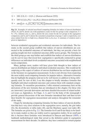 12
between residential segregation and residential outcomes for individuals. The for-
mulas in the second group establish that indices of uneven distribution are con-
nected to the residential outcomes of individuals, but they not provide a basis for
gaining insight into how residential outcomes differ across groups. The formulas in
the third group go one step further and establish that indices of uneven distribution
can be cast in ways that reveal how segregation is specifically connected to group
differences on individual-levels residential outcomes associated with neighborhood
racial composition.
Many, perhaps most, readers will have given little thought to how indices of
uneven distribution are linked to individual residential outcomes. This would not be
surprising as this aspect of indices of uneven distribution has not been emphasized
in the literature on segregation measurement. It also is not obvious from inspecting
the most widely used computing formulas for popular indices. Alternative formulas
that do highlight the property tend not to be well known in addition to being infre-
quently used. In view of this, I use this chapter to briefly introduce formulas that
highlight individual residential outcomes and contrast them with standard comput-
ing formulas. To streamline presentation, I offer minimal commentary here on the
derivations of the new formulas that are introduced in this chapter. For those who
are interested, I provide derivations and more detailed discussion of related techni-
cal issues as Appendices. In Chaps. 3, 4, and 5 in the body of the monograph I
provide general discussions of the new formulas introduced here and then review
their benefits for segregation measurement and analysis throughout the remainder
of the study.
I begin by introducing computing formulas for three indices of uneven distribu-
tion that have very close relations to the segregation curve; namely, the gini index
(G), the dissimilarity or delta index (D), and the Hutchens square root index (R).
The formulas are given in Fig. 2.1. The formulas for G and D are likely to be famil-
iar to many readers as they are widely used in segregation studies. In no small part
this is because these formulas were introduced in Duncan and Duncan (1955), a
landmark methodological study that served as the definitive guide to segregation
measurement for three decades. In addition, they have continued to remain popular
Fig. 2.1 Examples of selected area-based computing formulas for indices of uneven distribution
(Notes: N1 and N2 denote city-wide population counts for the two groups in the comparison; T =
N1 + N2; i denotes area; n1i and n2i denote the area counts for the two groups in the segregation
comparison; and Xi and Yi denote the cumulative proportions of groups 1 and 2, respectively, over
areas ranked from low to high on pi obtained from n1i/(n1i+n2i). A summary of notation used is
given in Appendices)
2 Alternative Formulas for Selected Indices
 