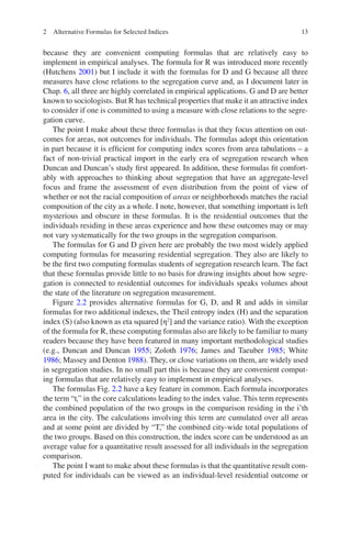 13
because they are convenient computing formulas that are relatively easy to
­
implement in empirical analyses. The formula for R was introduced more recently
(Hutchens 2001) but I include it with the formulas for D and G because all three
measures have close relations to the segregation curve and, as I document later in
Chap. 6, all three are highly correlated in empirical applications. G and D are better
known to sociologists. But R has technical properties that make it an attractive index
to consider if one is committed to using a measure with close relations to the segre-
gation curve.
The point I make about these three formulas is that they focus attention on out-
comes for areas, not outcomes for individuals. The formulas adopt this orientation
in part because it is efficient for computing index scores from area tabulations – a
fact of non-trivial practical import in the early era of segregation research when
Duncan and Duncan’s study first appeared. In addition, these formulas fit comfort-
ably with approaches to thinking about segregation that have an aggregate-level
focus and frame the assessment of even distribution from the point of view of
whether or not the racial composition of areas or neighborhoods matches the racial
composition of the city as a whole. I note, however, that something important is left
mysterious and obscure in these formulas. It is the residential outcomes that the
individuals residing in these areas experience and how these outcomes may or may
not vary systematically for the two groups in the segregation comparison.
The formulas for G and D given here are probably the two most widely applied
computing formulas for measuring residential segregation. They also are likely to
be the first two computing formulas students of segregation research learn. The fact
that these formulas provide little to no basis for drawing insights about how segre-
gation is connected to residential outcomes for individuals speaks volumes about
the state of the literature on segregation measurement.
Figure 2.2 provides alternative formulas for G, D, and R and adds in similar
formulas for two additional indexes, the Theil entropy index (H) and the separation
index (S) (also known as eta squared [η2
] and the variance ratio). With the exception
of the formula for R, these computing formulas also are likely to be familiar to many
readers because they have been featured in many important methodological studies
(e.g., Duncan and Duncan 1955; Zoloth 1976; James and Taeuber 1985; White
1986; Massey and Denton 1988). They, or close variations on them, are widely used
in segregation studies. In no small part this is because they are convenient comput-
ing formulas that are relatively easy to implement in empirical analyses.
The formulas Fig. 2.2 have a key feature in common. Each formula incorporates
the term “ti” in the core calculations leading to the index value. This term represents
the combined population of the two groups in the comparison residing in the i’th
area in the city. The calculations involving this term are cumulated over all areas
and at some point are divided by “T,” the combined city-wide total populations of
the two groups. Based on this construction, the index score can be understood as an
average value for a quantitative result assessed for all individuals in the segregation
comparison.
The point I want to make about these formulas is that the quantitative result com-
puted for individuals can be viewed as an individual-level residential outcome or
2 Alternative Formulas for Selected Indices
 