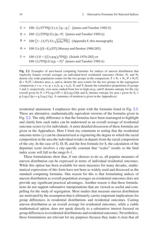 14
residential attainment. I emphasize this point with the formulas listed in Fig. 2.3.
These are alternative, mathematically equivalent versions of the formulas given in
Fig. 2.2. The only difference is that the formulas have been rearranged to highlight
and clarify how each index can be understood as an overall average of residential
outcome scores (y) for individuals. A more detailed discussion of these formulas are
given in the Appendices. Here I limit my comments to noting that the residential
outcome terms (y) can be characterized as registering the degree to which the racial
­
composition in the area the individual resides in departs from the racial composition
of the city. In the case of G, D, H, and the first formula for S, the calculation of the
departure score involves a city-specific constant that “scales” results so the final
index score will fall in the range 0–1.
These formulations show that, if one chooses to do so, all popular measures of
uneven distribution can be expressed in terms of individual residential outcomes.
While this option has been available for most measures for many decades, mathe-
matical expressions of this form have not been as widely used and discussed as the
standard computing formulas. One reason for this is that formulating indices of
uneven distribution as overall population averages on residential outcomes does not
provide any significant practical advantages. Another reason is that these formula-
tions do not support substantive interpretations that are viewed as useful and com-
pelling for the study of segregation. Most studies that measure uneven distribution
are motivated by the assumption that it ultimately carries important implications for
group differences in residential distributions and residential outcomes. Casting
uneven distribution as an overall average for residential outcomes, while a viable
mathematical option, does not speak directly to a substantive interest focused on
group differences in residential distributions and residential outcomes. Nevertheless,
these formulations are relevant for my purposes because they make it clear that all
Fig. 2.2 Examples of area-based computing formulas for indices of uneven distribution that
implicitly feature overall averages on individual-level residential outcomes (Notes: N1 and N2
denote city-wide population counts for the two groups in the comparison; T = N1 + N2; P = N1/T;
Q = N2/T; i denotes area; n1 and n2 denote the area counts for the two groups in the segregation
comparison; t = n1 + n2; pi = n1i/ti; qi = n2i/ti; Xi and Yi denote the cumulative proportions of groups
1 and 2, respectively, over areas ranked from low to high on pi; and E denotes entropy for the city
overall given by E = P∙Log2(1/P) + Q∙Log2(1/Q) and Ei denotes entropy for area i given by Ei =
pi∙Log2(1/pi) + qi∙Log2(1/qi). A summary of notation is given in the Appendices)
2 Alternative Formulas for Selected Indices
 