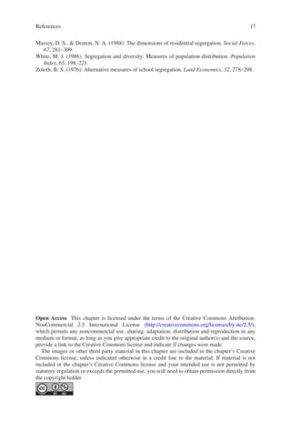 17
Massey, D. S.,  Denton, N. A. (1988). The dimensions of residential segregation. Social Forces,
67, 281–309.
White, M. J. (1986). Segregation and diversity: Measures of population distribution. Population
Index, 65, 198–221.
Zoloth, B. S. (1976). Alternative measures of school segregation. Land Economics, 52, 278–298.
Open Access This chapter is licensed under the terms of the Creative Commons Attribution-
NonCommercial 2.5 International License (http://creativecommons.org/licenses/by-nc/2.5/),
which permits any noncommercial use, sharing, adaptation, distribution and reproduction in any
medium or format, as long as you give appropriate credit to the original author(s) and the source,
provide a link to the Creative Commons license and indicate if changes were made.
The images or other third party material in this chapter are included in the chapter’s Creative
Commons license, unless indicated otherwise in a credit line to the material. If material is not
included in the chapter’s Creative Commons license and your intended use is not permitted by
statutory regulation or exceeds the permitted use, you will need to obtain permission directly from
the copyright holder.
References
 