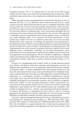 21
residential outcomes. So it is no surprise that it is not easy to use them to gain
insights into how index scores arise from an underlying micro-level process where
potentially many factors play a role in shaping the residential outcomes individuals
attain.
When segregation when conceptualized and analyzed from the point of view of
outcomes for areas, it is very difficult to take account of the role of even a single
social or economic characteristic beyond race and it is completely infeasible to take
account of the role of several social and economic characteristics at the same time.
Past efforts to achieve the goal of controlling for the role of non-racial characteris-
tics have been limited to computing index scores using group subsamples that are
matched on one or more relevant social characteristics (e.g., income). This approach
is untenable in practical application because analysis quickly comes to be based on
very small subgroup counts if one measures non-racial characteristics in fine-­
grained ways and/or if one tries to control for more than one or two non-racial
characteristics at the same time. Accordingly, the approach is used infrequently in
the empirical literature. When it is used, implementations are crude and unsatisfying
and the resulting index scores are likely to be problematic on technical grounds. The
implementations are crude because fine-grained distinctions quickly lead to small
subgroup counts. Consequently, “matching” on non-racial characteristics can at
most involve one or two characteristics and an interval variable such as income must
be grouped into very broad categories. Yet even with these compromises, subgroup
counts wind up being much smaller than overall counts and this then leads to techni-
cal problems relating to index bias, a concern I discuss in detail in Chaps. 14, 15,
and 16.
In short, it is a disappointing state of affairs. In the six decades that have passed
since Duncan and Duncan raised these important and fundamental concerns, the
problems they identified have yet to be adequately addressed. Researchers continue
to formulate indices of uneven distribution from area-oriented perspectives that
leave the connections between index scores and individual-level residential attain-
ments, and the related micro-level processes that shape them, unspecified and poorly
understood. As a consequence, research on residential segregation has become
increasingly out of step with the broader literatures investigating racial and ethnic
inequality and disparity in socioeconomic outcomes such as education, occupation,
and income. Studies of racial and ethnic differences in other socioeconomic out-
comes have for many decades routinely drawn on micro-level models of individual
attainment to gain insights into how many different factors may contribute to the
creation of aggregate-level (i.e., national- and community-level) group disparities.
In contrast, the literature on segregation has had to limit its focus to assessing
aggregate-­
level segregation leaving the implications for and connections to group
differences in individual residential outcomes uncertain and unexamined.
To be fair, a vibrant and important literature focusing on individual-level residen-
tial attainment has emerged in recent decades (e.g., Alba and Logan 1993; Logan
and Alba 1993; Logan et al. 1996; Alba et al. 1999; South and Crowder 1997, 1998).
But it has developed as a separate literature that is only loosely connected with
research investigating segregation at the aggregate-level. The reason for this is that
3.1 Index Formulas: The Current State of Affairs
 