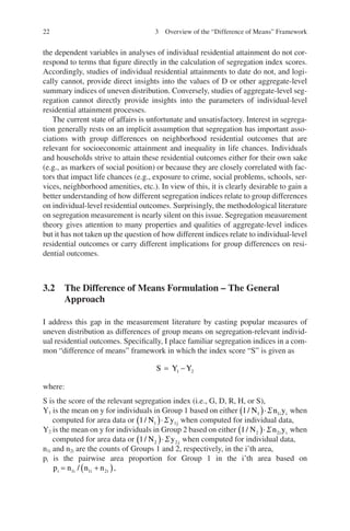 22
the dependent variables in analyses of individual residential attainment do not cor-
respond to terms that figure directly in the calculation of segregation index scores.
Accordingly, studies of individual residential attainments to date do not, and logi-
cally cannot, provide direct insights into the values of D or other aggregate-level
summary indices of uneven distribution. Conversely, studies of aggregate-level seg-
regation cannot directly provide insights into the parameters of individual-level
residential attainment processes.
The current state of affairs is unfortunate and unsatisfactory. Interest in segrega-
tion generally rests on an implicit assumption that segregation has important asso-
ciations with group differences on neighborhood residential outcomes that are
relevant for socioeconomic attainment and inequality in life chances. Individuals
and households strive to attain these residential outcomes either for their own sake
(e.g., as markers of social position) or because they are closely correlated with fac-
tors that impact life chances (e.g., exposure to crime, social problems, schools, ser-
vices, neighborhood amenities, etc.). In view of this, it is clearly desirable to gain a
better understanding of how different segregation indices relate to group differences
on individual-level residential outcomes. Surprisingly, the methodological literature
on segregation measurement is nearly silent on this issue. Segregation measurement
theory gives attention to many properties and qualities of aggregate-level indices
but it has not taken up the question of how different indices relate to individual-level
residential outcomes or carry different implications for group differences on resi-
dential outcomes.
3.2 
The Difference of Means Formulation – The General
Approach
I address this gap in the measurement literature by casting popular measures of
uneven distribution as differences of group means on segregation-relevant individ-
ual residential outcomes. Specifically, I place familiar segregation indices in a com-
mon “difference of means” framework in which the index score “S” is given as
S Y Y
= -
1 2
where:
S is the score of the relevant segregation index (i.e., G, D, R, H, or S),
Y1 is the mean on y for individuals in Group 1 based on either 1 1 1
/ N n y
i i
( )×S when
computed for area data or 1 1 1
/ N y j
( )×S when computed for individual data,
Y2 is the mean on y for individuals in Group 2 based on either 1 2 2
/ N n y
i i
( )×S when
computed for area data or 1 2 2
/ N y j
( )×S when computed for individual data,
n1i and n2i are the counts of Groups 1 and 2, respectively, in the i’th area,
pi is the pairwise area proportion for Group 1 in the i’th area based on
p n n n
i i i i
= +
( )
1 1 2
/ ,
3 Overview of the “Difference of Means” Framework
 