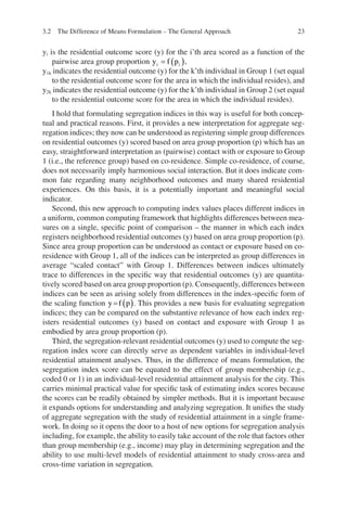 23
yi is the residential outcome score (y) for the i’th area scored as a function of the
pairwise area group proportion y f p
i i
= ( ),
y1k indicates the residential outcome (y) for the k’th individual in Group 1 (set equal
to the residential outcome score for the area in which the individual resides), and
y2k indicates the residential outcome (y) for the k’th individual in Group 2 (set equal
to the residential outcome score for the area in which the individual resides).
I hold that formulating segregation indices in this way is useful for both concep-
tual and practical reasons. First, it provides a new interpretation for aggregate seg-
regation indices; they now can be understood as registering simple group differences
on residential outcomes (y) scored based on area group proportion (p) which has an
easy, straightforward interpretation as (pairwise) contact with or exposure to Group
1 (i.e., the reference group) based on co-residence. Simple co-residence, of course,
does not necessarily imply harmonious social interaction. But it does indicate com-
mon fate regarding many neighborhood outcomes and many shared residential
experiences. On this basis, it is a potentially important and meaningful social
indicator.
Second, this new approach to computing index values places different indices in
a uniform, common computing framework that highlights differences between mea-
sures on a single, specific point of comparison – the manner in which each index
registers neighborhood residential outcomes (y) based on area group proportion (p).
Since area group proportion can be understood as contact or exposure based on co-­
residence with Group 1, all of the indices can be interpreted as group differences in
average “scaled contact” with Group 1. Differences between indices ultimately
trace to differences in the specific way that residential outcomes (y) are quantita-
tively scored based on area group proportion (p). Consequently, differences between
indices can be seen as arising solely from differences in the index-specific form of
the scaling function y f p
= ( ). This provides a new basis for evaluating segregation
indices; they can be compared on the substantive relevance of how each index reg-
isters residential outcomes (y) based on contact and exposure with Group 1 as
embodied by area group proportion (p).
Third, the segregation-relevant residential outcomes (y) used to compute the seg-
regation index score can directly serve as dependent variables in individual-level
residential attainment analyses. Thus, in the difference of means formulation, the
segregation index score can be equated to the effect of group membership (e.g.,
coded 0 or 1) in an individual-level residential attainment analysis for the city. This
carries minimal practical value for specific task of estimating index scores because
the scores can be readily obtained by simpler methods. But it is important because
it expands options for understanding and analyzing segregation. It unifies the study
of aggregate segregation with the study of residential attainment in a single frame-
work. In doing so it opens the door to a host of new options for segregation analysis
including, for example, the ability to easily take account of the role that factors other
than group membership (e.g., income) may play in determining segregation and the
ability to use multi-level models of residential attainment to study cross-area and
cross-time variation in segregation.
3.2 The Difference of Means Formulation – The General Approach
 