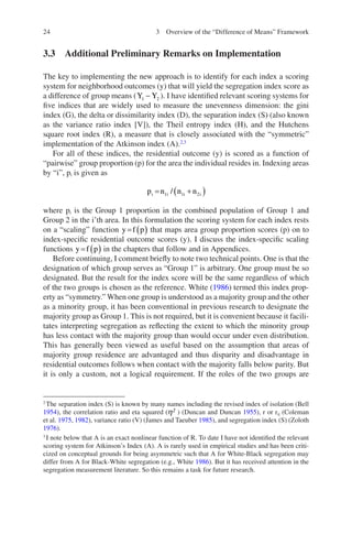 24
3.3 
Additional Preliminary Remarks on Implementation
The key to implementing the new approach is to identify for each index a scoring
system for neighborhood outcomes (y) that will yield the segregation index score as
a difference of group means (Y Y
1 2
- ). I have identified relevant scoring systems for
five indices that are widely used to measure the unevenness dimension: the gini
index (G), the delta or dissimilarity index (D), the separation index (S) (also known
as the variance ratio index [V]), the Theil entropy index (H), and the Hutchens
square root index (R), a measure that is closely associated with the “symmetric”
implementation of the Atkinson index (A).2,3
For all of these indices, the residential outcome (y) is scored as a function of
“pairwise” group proportion (p) for the area the individual resides in. Indexing areas
by “i”, pi is given as
p n n n
i i i i
= +
( )
1 1 2
/
where pi is the Group 1 proportion in the combined population of Group 1 and
Group 2 in the i’th area. In this formulation the scoring system for each index rests
on a “scaling” function y f p
= ( ) that maps area group proportion scores (p) on to
index-specific residential outcome scores (y). I discuss the index-specific scaling
functions y f p
= ( ) in the chapters that follow and in Appendices.
Before continuing, I comment briefly to note two technical points. One is that the
designation of which group serves as “Group 1” is arbitrary. One group must be so
designated. But the result for the index score will be the same regardless of which
of the two groups is chosen as the reference. White (1986) termed this index prop-
erty as “symmetry.” When one group is understood as a majority group and the other
as a minority group, it has been conventional in previous research to designate the
majority group as Group 1. This is not required, but it is convenient because it facili-
tates interpreting segregation as reflecting the extent to which the minority group
has less contact with the majority group than would occur under even distribution.
This has generally been viewed as useful based on the assumption that areas of
majority group residence are advantaged and thus disparity and disadvantage in
residential outcomes follows when contact with the majority falls below parity. But
it is only a custom, not a logical requirement. If the roles of the two groups are
2
The separation index (S) is known by many names including the revised index of isolation (Bell
1954), the correlation ratio and eta squared (h² ) (Duncan and Duncan 1955), r or rij (Coleman
et al. 1975, 1982), variance ratio (V) (James and Taeuber 1985), and segregation index (S) (Zoloth
1976).
3
I note below that A is an exact nonlinear function of R. To date I have not identified the relevant
scoring system for Atkinson’s Index (A). A is rarely used in empirical studies and has been criti-
cized on conceptual grounds for being asymmetric such that A for White-Black segregation may
differ from A for Black-White segregation (e.g., White 1986). But it has received attention in the
segregation measurement literature. So this remains a task for future research.
3 Overview of the “Difference of Means” Framework
 