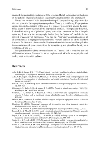 25
reversed, the contact interpretation will be reversed. But all substantive implications
of the patterns of group differences in contact will remain intact and unchanged.
The second technical point I mention is that p is computed using only counts for
the two groups in the segregation comparison. Thus, p is not Group 1’s proportion
among the total population of the area; it is Group 1’s proportion among the com-
bined count of the two groups in the segregation analysis. To emphasize this point,
I sometimes term p as a “pairwise” group proportion. However, as this is the pri-
mary way I use p in this monograph, I often drop the “pairwise” modifier in the
interest of economy of expression. Note that this “pairwise” construction is not at
all controversial in segregation measurement; relevant terms in all of the standard
formulas for measures of uneven distribution reviewed earlier are based on pairwise
implementations of group proportions for areas (i.e., p and q) and for the city as a
whole (i.e., P and Q).
The general outline of the approach is now set. The next task is to review how the
difference of means framework can be implemented with the most popular and
widely used segregation indices.
References
Alba, R. D.,  Logan, J. R. (1993, May). Minority proximity to whites in suburbs: An individual-­
level analysis of segregation. American Journal of Sociology, 98, 1388–1427.
Alba, R. D., Logan, J. R., Stults, B., Marzan, G.,  Zhang, W. (1999, June). Immigrant groups and
suburbs: A reexamination of suburbanization and spatial assimilation. American Sociological
Review, 64, 446–460.
Bell, W. (1954). A probability model for the measurement of ecological segregation. Social Forces,
32, 357–364.
Coleman, J. S., Kelly, S. D.,  Moore, J. A. (1975). Trends in school segregation, 1968–1973.
Washington, DC: The Urban Institute.
Coleman, J. S., Hoffer, T.,  Kilgore, S. (1982). Achievement and segregation in secondary
schools: A further look at public and private school differences. Sociology of Education, 55,
162–182.
Duncan, O. D.,  Duncan, B. (1955). A methodological analysis of segregation indices. American
Sociological Review, 20, 210–217.
Hutchens, R. (2001). Numerical measures of segregation and their desirable properties.
Mathematical Social Sciences, 42, 13–29.
James, D.,  Taeuber, K. (1985). Measures of segregation. Sociological Methodology, 13, 1–32.
Logan, J. R.,  Alba, R. D. (1993, May). Locational returns to human capital: Minority access to
suburban community resources. Demography, 30, 243–268.
Logan, J. R., Alba, R. D., McNulty, T.,  Fisher, B. (1996). Making a place in the metropolis:
Locational attainment in cities and suburbs. Demography, 33, 443–453.
South, S. J.,  Crowder, K. D. (1997, November). Residential mobility between cities and suburbs:
Race, suburbanization, and back-to-the-city moves. Demography, 34, 525–538.
South, S. J,  Crowder, K. D. (1998, February). Leaving the ‘Hood: Residential mobility between
black, white, and integrated neighborhoods. American Sociological Review, 63, 17–26.
References
 