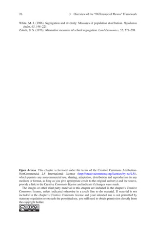 26
White, M. J. (1986). Segregation and diversity: Measures of population distribution. Population
Index, 65, 198–221.
Zoloth, B. S. (1976). Alternative measures of school segregation. Land Economics, 52, 278–298.
Open Access This chapter is licensed under the terms of the Creative Commons Attribution-
NonCommercial 2.5 International License (http://creativecommons.org/licenses/by-nc/2.5/),
which permits any noncommercial use, sharing, adaptation, distribution and reproduction in any
medium or format, as long as you give appropriate credit to the original author(s) and the source,
provide a link to the Creative Commons license and indicate if changes were made.
The images or other third party material in this chapter are included in the chapter’s Creative
Commons license, unless indicated otherwise in a credit line to the material. If material is not
included in the chapter’s Creative Commons license and your intended use is not permitted by
statutory regulation or exceeds the permitted use, you will need to obtain permission directly from
the copyright holder.
3 Overview of the “Difference of Means” Framework
 