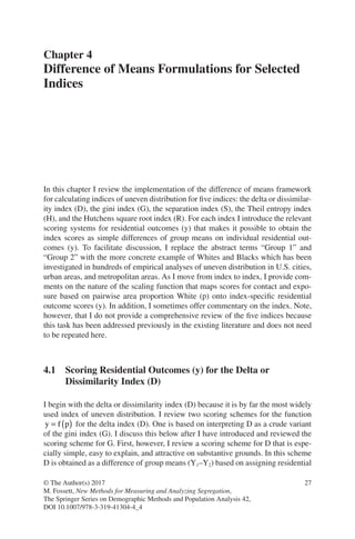 27
© The Author(s) 2017
M. Fossett, New Methods for Measuring and Analyzing Segregation,
The Springer Series on Demographic Methods and Population Analysis 42,
DOI 10.1007/978-3-319-41304-4_4
Chapter 4
Difference of Means Formulations for Selected
Indices
In this chapter I review the implementation of the difference of means framework
for calculating indices of uneven distribution for five indices: the delta or dissimilar-
ity index (D), the gini index (G), the separation index (S), the Theil entropy index
(H), and the Hutchens square root index (R). For each index I introduce the relevant
scoring systems for residential outcomes (y) that makes it possible to obtain the
index scores as simple differences of group means on individual residential out-
comes (y). To facilitate discussion, I replace the abstract terms “Group 1” and
“Group 2” with the more concrete example of Whites and Blacks which has been
investigated in hundreds of empirical analyses of uneven distribution in U.S. cities,
urban areas, and metropolitan areas. As I move from index to index, I provide com-
ments on the nature of the scaling function that maps scores for contact and expo-
sure based on pairwise area proportion White (p) onto index-specific residential
outcome scores (y). In addition, I sometimes offer commentary on the index. Note,
however, that I do not provide a comprehensive review of the five indices because
this task has been addressed previously in the existing literature and does not need
to be repeated here.
4.1 
Scoring Residential Outcomes (y) for the Delta or
Dissimilarity Index (D)
I begin with the delta or dissimilarity index (D) because it is by far the most widely
used index of uneven distribution. I review two scoring schemes for the function
y f p
= ( ) for the delta index (D). One is based on interpreting D as a crude variant
of the gini index (G). I discuss this below after I have introduced and reviewed the
scoring scheme for G. First, however, I review a scoring scheme for D that is espe-
cially simple, easy to explain, and attractive on substantive grounds. In this scheme
D is obtained as a difference of group means (Y1–Y2) based on assigning residential
 