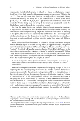 28
outcomes (y) for individuals a value of either 0 or 1 based on whether area propor-
tion White (p) for their area of residence equals or exceeds proportion White for the
city (P).1
Thus, the relevant scaling function y f p
= ( ) for D is a monotonic, binary
step function where y = 1 when p P
≥ and 0 otherwise (i.e., when pP), where
p n n n
= +
( )
1 1 2
/ and P N N N
= +
( )
1 1 2
/ per expressions introduced earlier with
counts for Whites being used for Group 1 (the reference group) and counts for
Blacks being used for Group 2 (the comparison group).
I review the underlying formal basis for this scoring of residential outcomes
in Appendices. The material also provides detailed discussions establishing the
formal basis for scoring function y f p
= ( ) for all indices considered in the body
of this paper. The discussions are mostly dry and tedious. But I encourage inter-
ested readers to review the discussions to verify the basis for the scoring func-
tions and to gain additional insights into the underlying nature of different
indices.
The scoring of residential outcomes as either 0 or 1 based on whether area pro-
portion White (p) equals or exceeds the city mean (P) supports a simple, straightfor-
ward substantive interpretation of D in terms of group differences in “exposure” and
“contact”. Specifically, D can be understood as the White-Black difference in the
proportion in each group that experiences “parity” in (pairwise) contact with Whites.
Parity here is equated to attaining at least the level of (pairwise) proportion White
seen for the city overall. Noting this substantive interpretation for D introduces a
theme that will recur throughout this chapter. It is that:
D and all other popular indices of uneven distribution can be interpreted as measures of
simple group differences on residential outcomes of scaled group “exposure” or “contact”
for individuals.
The contact interpretation of D is simple and easy to grasp. In light of this, it is
surprising that it is so infrequently discussed in the broader literature. Instead, it is
much more common for the substantive interpretation of D to be framed in terms of
the extensiveness of group displacement from even distribution based on “volume
of group movement”. In this interpretation D indicates “the minimum proportion of
one group that would have to move to a new area to bring about even distribution.”2
This interpretation of D is useful for some purposes and it is often seen as an inter-
pretation that is easy to convey to broad audiences. For example, it is relevant for
policy analysis assessing consequences of segregation in terms of the “disruption”
in residential patterns (or school attendance patterns) that would result if policies
1
The same result is obtained if y is set to 1 when contact exceeds parity (i.e., pP). This is because
assigning 0 or 1 in cases where p P
= will shift the mean for both groups by the same amount and
thus have not impact on the index score.
2
This interpretation rests on the assumption that only one group relocates (Zelder 1977). Minimum
“volume of movement” requirements can be quite different if members of both groups exchange
residential locations.
4 Difference of Means Formulations for Selected Indices
 
