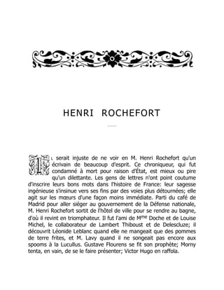 HENRI ROCHEFORT
l serait injuste de ne voir en M. Henri Rochefort qu'un
écrivain de beaucoup d'esprit. Ce chroniqueur, qui fut
condamné à mort pour raison d'État, est mieux ou pire
qu'un dilettante. Les gens de lettres n'ont point coutume
d'inscrire leurs bons mots dans l'histoire de France: leur sagesse
ingénieuse s'insinue vers ses fins par des voies plus détournées; elle
agit sur les mœurs d'une façon moins immédiate. Parti du café de
Madrid pour aller siéger au gouvernement de la Défense nationale,
M. Henri Rochefort sortit de l'hôtel de ville pour se rendre au bagne,
d'où il revint en triomphateur. Il fut l'ami de Mme Doche et de Louise
Michel, le collaborateur de Lambert Thiboust et de Delescluze; il
découvrit Léonide Leblanc quand elle ne mangeait que des pommes
de terre frites, et M. Lavy quand il ne songeait pas encore aux
spooms à la Lucullus. Gustave Flourens se fit son prophète; Morny
tenta, en vain, de se le faire présenter; Victor Hugo en raffola.
 
