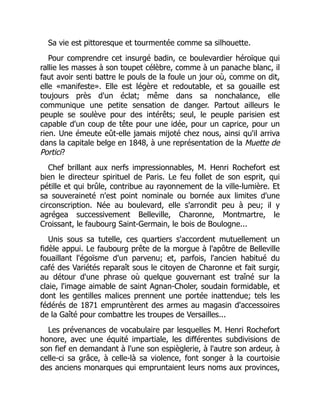 Sa vie est pittoresque et tourmentée comme sa silhouette.
Pour comprendre cet insurgé badin, ce boulevardier héroïque qui
rallie les masses à son toupet célèbre, comme à un panache blanc, il
faut avoir senti battre le pouls de la foule un jour où, comme on dit,
elle «manifeste». Elle est légère et redoutable, et sa gouaille est
toujours près d'un éclat; même dans sa nonchalance, elle
communique une petite sensation de danger. Partout ailleurs le
peuple se soulève pour des intérêts; seul, le peuple parisien est
capable d'un coup de tête pour une idée, pour un caprice, pour un
rien. Une émeute eût-elle jamais mijoté chez nous, ainsi qu'il arriva
dans la capitale belge en 1848, à une représentation de la Muette de
Portici?
Chef brillant aux nerfs impressionnables, M. Henri Rochefort est
bien le directeur spirituel de Paris. Le feu follet de son esprit, qui
pétille et qui brûle, contribue au rayonnement de la ville-lumière. Et
sa souveraineté n'est point nominale ou bornée aux limites d'une
circonscription. Née au boulevard, elle s'arrondit peu à peu; il y
agrégea successivement Belleville, Charonne, Montmartre, le
Croissant, le faubourg Saint-Germain, le bois de Boulogne...
Unis sous sa tutelle, ces quartiers s'accordent mutuellement un
fidèle appui. Le faubourg prête de la morgue à l'apôtre de Belleville
fouaillant l'égoïsme d'un parvenu; et, parfois, l'ancien habitué du
café des Variétés reparaît sous le citoyen de Charonne et fait surgir,
au détour d'une phrase où quelque gouvernant est traîné sur la
claie, l'image aimable de saint Agnan-Choler, soudain formidable, et
dont les gentilles malices prennent une portée inattendue; tels les
fédérés de 1871 empruntèrent des armes au magasin d'accessoires
de la Gaîté pour combattre les troupes de Versailles...
Les prévenances de vocabulaire par lesquelles M. Henri Rochefort
honore, avec une équité impartiale, les différentes subdivisions de
son fief en demandant à l'une son espièglerie, à l'autre son ardeur, à
celle-ci sa grâce, à celle-là sa violence, font songer à la courtoisie
des anciens monarques qui empruntaient leurs noms aux provinces,
 