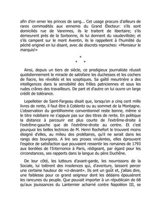 afin d'en orner les princes de sang... Cet usage procure d'ailleurs de
rares commodités aux ennemis du Grand Électeur: s'ils sont
domiciliés rue de Varennes, ils le traitent de libertaire; s'ils
demeurent près de la Sorbonne, ils lui donnent du vaudevilliste; et
s'ils campent sur le mont Aventin, ils le rappellent à l'humilité du
péché originel en lui disant, avec de discrets reproches: «Monsieur le
marquis!»
*
* *
Ainsi, depuis un tiers de siècle, ce prodigieux journaliste réussit
quotidiennement le miracle de satisfaire les duchesses et les cochers
de fiacre, les révoltés et les sceptiques. Sa gaîté meurtrière a des
intelligences dans la sensibilité des frêles patriciennes et sous les
rudes crânes des travailleurs. De part et d'autre on lui ouvre un large
crédit de tolérance.
Lepelletier de Saint-Fargeau disait que, lorsqu'on a cinq cent mille
livres de rente, il faut être à Coblentz ou au sommet de la Montagne.
L'observation du gentilhomme conventionnel reste bonne, même si
le titre nobiliaire ne s'appuie pas sur des titres de rente. En politique
la distance à parcourir est plus courte de l'extrême-droite à
l'extrême-gauche que de l'extrême-droite au centre. Et c'est
pourquoi les belles lectrices de M. Henri Rochefort le trouvent moins
éloigné d'elles, au milieu des prolétaires, qu'il ne serait dans les
rangs des bourgeois. A lire ses proses virulentes, elles éprouvent
l'espèce de satisfaction que pouvaient ressentir les romaines de 1793
aux bordées de l'Internonce à Paris, rédigeant, par égard pour les
circonstances, ses rapports dans la langue du père Duchêne.
De leur côté, les lutteurs d'avant-garde, les nourrissons de la
Sociale, lui tolèrent des insolences qui, d'aventure, laissent percer
une certaine hauteur de «ci-devant». Ils ont un goût et, j'allais dire,
une faiblesse pour ce grand seigneur dont les dédains épousèrent
les rancunes du peuple. Que pouvait importer à un républicain de 68
qu'aux jouissances du Lanternier acharné contre Napoléon III, se
 
