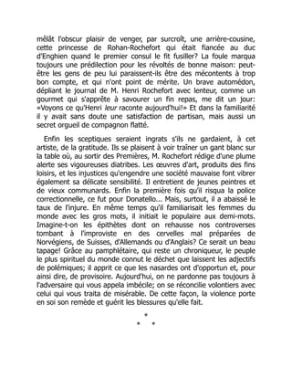 mêlât l'obscur plaisir de venger, par surcroît, une arrière-cousine,
cette princesse de Rohan-Rochefort qui était fiancée au duc
d'Enghien quand le premier consul le fit fusiller? La foule marqua
toujours une prédilection pour les révoltés de bonne maison: peut-
être les gens de peu lui paraissent-ils être des mécontents à trop
bon compte, et qui n'ont point de mérite. Un brave automédon,
dépliant le journal de M. Henri Rochefort avec lenteur, comme un
gourmet qui s'apprête à savourer un fin repas, me dit un jour:
«Voyons ce qu'Henri leur raconte aujourd'hui!» Et dans la familiarité
il y avait sans doute une satisfaction de partisan, mais aussi un
secret orgueil de compagnon flatté.
Enfin les sceptiques seraient ingrats s'ils ne gardaient, à cet
artiste, de la gratitude. Ils se plaisent à voir traîner un gant blanc sur
la table où, au sortir des Premières, M. Rochefort rédige d'une plume
alerte ses vigoureuses diatribes. Les œuvres d'art, produits des fins
loisirs, et les injustices qu'engendre une société mauvaise font vibrer
également sa délicate sensibilité. Il entretient de jeunes peintres et
de vieux communards. Enfin la première fois qu'il risqua la police
correctionnelle, ce fut pour Donatello... Mais, surtout, il a abaissé le
taux de l'injure. En même temps qu'il familiarisait les femmes du
monde avec les gros mots, il initiait le populaire aux demi-mots.
Imagine-t-on les épithètes dont on rehausse nos controverses
tombant à l'improviste en des cervelles mal préparées de
Norvégiens, de Suisses, d'Allemands ou d'Anglais? Ce serait un beau
tapage! Grâce au pamphlétaire, qui reste un chroniqueur, le peuple
le plus spirituel du monde connut le déchet que laissent les adjectifs
de polémiques; il apprit ce que les nasardes ont d'opportun et, pour
ainsi dire, de provisoire. Aujourd'hui, on ne pardonne pas toujours à
l'adversaire qui vous appela imbécile; on se réconcilie volontiers avec
celui qui vous traita de misérable. De cette façon, la violence porte
en soi son remède et guérit les blessures qu'elle fait.
*
* *
 