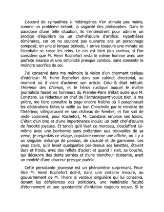 L'accord de sympathies si hétérogènes n'en stimula pas moins,
comme un problème irritant, la sagacité des philosophes. Dans le
paradoxe d'une telle situation, ils s'entendirent pour admirer un
prodige d'équilibre ou un chef-d'œuvre d'artifice. Hypothèses
téméraires, car on ne soutient pas quarante ans un personnage
composé; en une si longue période, il arrive toujours une minute où
l'acrobate se casse les reins. Le cas est bien plus curieux, si l'on
considère que M. Henri Rochefort resta le même homme avec une
parfaite aisance et une simplicité presque candide, sans consentir le
moindre sacrifice de soi.
J'ai conservé dans ma mémoire la vision d'un charmant tableau
d'intérieur: M. Henri Rochefort dans son cabinet directorial, au
moment où il vient d'achever son article. Celui-là était intitulé:
l'Homme des Champs, et le héros rustique auquel le maître
journaliste faisait les honneurs du Premier-Paris n'était autre que M.
Constans. Le rédacteur en chef de l'Intransigeant voulut bien, à ma
prière, me faire connaître la page encore fraîche où il paraphrasait
les déclarations faites la veille au bon Chincholle par le ministre de
l'Intérieur, villégiaturant en son château de Sembel; et l'on sait de
reste comment, pour Rochefort, M. Constans emploie ses loisirs.
C'était d'un brio et d'une impertinence inouïs: un petit chef-d'œuvre
de férocité joyeuse. Et tandis qu'il lisait ce morceau, s'esclaffant lui-
même avec une bonhomie sans prétention aux trouvailles de sa
verve, je regardais ce visage, populaire comme une affiche, où il y a
un singulier mélange de passion, de cruauté et de gaminerie. Les
yeux clairs, qu'il levait quelquefois par-dessus ses lunettes, étaient
durs et froids, avec des reflets d'acier; et quand il riait, sa bouche,
qui découvre des dents serrées et d'une blancheur éclatante, avait
un modelé d'une douceur presque puérile.
Cette persistante jeunesse est un phénomène surprenant. Peut-
être M. Henri Rochefort doit-il, dans une certaine mesure, au
gouvernement de M. Thiers la verdeur singulière qui lui conserva,
devant les défaillances des politiciens, une inaltérable faculté
d'étonnement et une spontanéité d'irritation toujours neuve. Si le
 