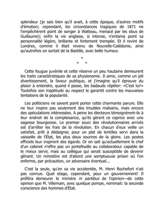 splendeur (je sais bien qu'il avait, à cette époque, d'autres motifs
d'émotion; cependant, les circonstances tragiques de 1871 ne
l'empêchèrent point de songer à Watteau, menacé par les obus de
Guillaume); enfin la vie anglaise, si intense, n'entama point sa
personnalité légère, brillante et fortement trempée. Et il revint de
Londres, comme il était revenu de Nouvelle-Calédonie, ainsi
qu'autrefois on sortait de la Bastille, avec belle humeur.
*
* *
Cette fougue juvénile et cette réserve un peu hautaine demeurent
les traits caractéristiques de sa physionomie. Il aime, comme un joli
divertissement, la faveur publique, et j'imagine qu'il éprouve du
plaisir à entendre, quand il passe, les badauds répéter: «C'est lui!»
Toutefois son inaptitude au respect le garantit contre les mauvaises
tentations de la popularité.
Les politiciens ne savent point porter cette charmante parure. Elle
ne leur inspire pas seulement des troubles malsains, mais encore
des spéculations intéressées. A peine les électeurs témoignèrent-ils à
leur endroit de la complaisance, qu'ils gèrent ce caprice avec une
sagesse bourgeoise. Le premier souci des révolutionnaires arrivés
est d'arrêter les frais de la révolution. En chacun d'eux veille un
satisfait, prêt à dédaigner, pour un plat de lentilles servi dans la
vaisselle de l'État, les plus doux sourires de la gloire. Les postes
officiels leur inspirent des égards. Or on sait qu'actuellement le chef
d'un cabinet n'offre pas un portefeuille au collaborateur capable de
le mieux servir, mais au collègue qui serait susceptible de devenir
gênant. Un ministère est d'abord une somptueuse prison où l'on
enferme, par précaution, un adversaire éventuel...
C'est la seule, qu'en sa vie accidentée, M. Henri Rochefort n'ait
pas connue. Quel otage, cependant, pour un gouvernement! Il
préféra demeurer le ministre in partibus de l'opinion—de cette
opinion que M. Villemain, avec quelque pompe, nommait: la seconde
conscience des hommes d'État.
 