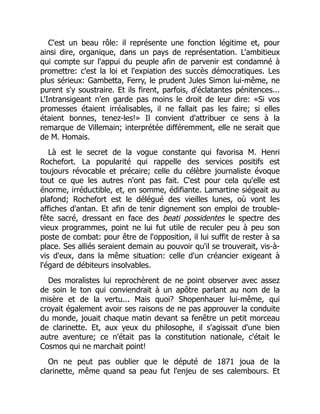 C'est un beau rôle: il représente une fonction légitime et, pour
ainsi dire, organique, dans un pays de représentation. L'ambitieux
qui compte sur l'appui du peuple afin de parvenir est condamné à
promettre: c'est la loi et l'expiation des succès démocratiques. Les
plus sérieux: Gambetta, Ferry, le prudent Jules Simon lui-même, ne
purent s'y soustraire. Et ils firent, parfois, d'éclatantes pénitences...
L'Intransigeant n'en garde pas moins le droit de leur dire: «Si vos
promesses étaient irréalisables, il ne fallait pas les faire; si elles
étaient bonnes, tenez-les!» Il convient d'attribuer ce sens à la
remarque de Villemain; interprétée différemment, elle ne serait que
de M. Homais.
Là est le secret de la vogue constante qui favorisa M. Henri
Rochefort. La popularité qui rappelle des services positifs est
toujours révocable et précaire; celle du célèbre journaliste évoque
tout ce que les autres n'ont pas fait. C'est pour cela qu'elle est
énorme, irréductible, et, en somme, édifiante. Lamartine siégeait au
plafond; Rochefort est le délégué des vieilles lunes, où vont les
affiches d'antan. Et afin de tenir dignement son emploi de trouble-
fête sacré, dressant en face des beati possidentes le spectre des
vieux programmes, point ne lui fut utile de reculer peu à peu son
poste de combat: pour être de l'opposition, il lui suffit de rester à sa
place. Ses alliés seraient demain au pouvoir qu'il se trouverait, vis-à-
vis d'eux, dans la même situation: celle d'un créancier exigeant à
l'égard de débiteurs insolvables.
Des moralistes lui reprochèrent de ne point observer avec assez
de soin le ton qui conviendrait à un apôtre parlant au nom de la
misère et de la vertu... Mais quoi? Shopenhauer lui-même, qui
croyait également avoir ses raisons de ne pas approuver la conduite
du monde, jouait chaque matin devant sa fenêtre un petit morceau
de clarinette. Et, aux yeux du philosophe, il s'agissait d'une bien
autre aventure; ce n'était pas la constitution nationale, c'était le
Cosmos qui ne marchait point!
On ne peut pas oublier que le député de 1871 joua de la
clarinette, même quand sa peau fut l'enjeu de ses calembours. Et
 