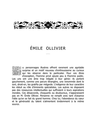 ÉMILE OLLIVIER
es personnages illustres offrent rarement une agréable
surprise et un motif nouveau d'enthousiasme au curieux
qui les observe dans le particulier. Pour ces êtres
d'exception, l'homme privé ajoute peu à l'homme public.
Les uns ont une âme trop inégale à leur génie: ils portent
gauchement, comme une parure étrangère, une renommée dont le
sort, dirait-on, les gratifia par mégarde. L'indigence de leur caractère
les réduit au rôle d'éminents spécialistes. Les autres ne disposent
pas des ressources intellectuelles qui suffiraient à leurs aspirations
morales. Ces désaccords, choquants ou douloureux, n'apparaissent
pas en M. Émile Ollivier. Personne ne remplit avec tant d'aisance
l'idée qu'on se fait du grand homme. Chez lui, l'abondance du cœur
et la générosité du talent s'alimentent évidemment à la même
source.
 