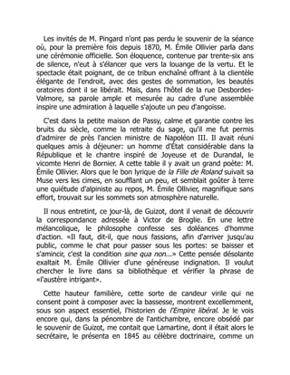 Les invités de M. Pingard n'ont pas perdu le souvenir de la séance
où, pour la première fois depuis 1870, M. Émile Ollivier parla dans
une cérémonie officielle. Son éloquence, contenue par trente-six ans
de silence, n'eut à s'élancer que vers la louange de la vertu. Et le
spectacle était poignant, de ce tribun enchaîné offrant à la clientèle
élégante de l'endroit, avec des gestes de sommation, les beautés
oratoires dont il se libérait. Mais, dans l'hôtel de la rue Desbordes-
Valmore, sa parole ample et mesurée au cadre d'une assemblée
inspire une admiration à laquelle s'ajoute un peu d'angoisse.
C'est dans la petite maison de Passy, calme et garantie contre les
bruits du siècle, comme la retraite du sage, qu'il me fut permis
d'admirer de près l'ancien ministre de Napoléon III. Il avait réuni
quelques amis à déjeuner: un homme d'État considérable dans la
République et le chantre inspiré de Joyeuse et de Durandal, le
vicomte Henri de Bornier. A cette table il y avait un grand poète: M.
Émile Ollivier. Alors que le bon lyrique de la Fille de Roland suivait sa
Muse vers les cimes, en soufflant un peu, et semblait goûter à terre
une quiétude d'alpiniste au repos, M. Émile Ollivier, magnifique sans
effort, trouvait sur les sommets son atmosphère naturelle.
Il nous entretint, ce jour-là, de Guizot, dont il venait de découvrir
la correspondance adressée à Victor de Broglie. En une lettre
mélancolique, le philosophe confesse ses doléances d'homme
d'action. «Il faut, dit-il, que nous fassions, afin d'arriver jusqu'au
public, comme le chat pour passer sous les portes: se baisser et
s'amincir, c'est la condition sine qua non...» Cette pensée désolante
exaltait M. Émile Ollivier d'une généreuse indignation. Il voulut
chercher le livre dans sa bibliothèque et vérifier la phrase de
«l'austère intrigant».
Cette hauteur familière, cette sorte de candeur virile qui ne
consent point à composer avec la bassesse, montrent excellemment,
sous son aspect essentiel, l'historien de l'Empire libéral. Je le vois
encore qui, dans la pénombre de l'antichambre, encore obsédé par
le souvenir de Guizot, me contait que Lamartine, dont il était alors le
secrétaire, le présenta en 1845 au célèbre doctrinaire, comme un
 