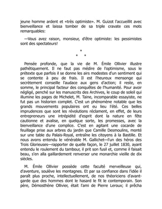 jeune homme ardent et «très optimiste». M. Guizot l'accueillit avec
bienveillance et laissa tomber de sa triple cravate ces mots
remarquables:
—Vous avez raison, monsieur, d'être optimiste: les pessimistes
sont des spectateurs!
*
* *
Pensée profonde, que la vie de M. Émile Ollivier illustre
pathétiquement. Il ne faut pas médire de l'optimisme, sous le
prétexte que parfois il se donne les airs modestes d'un sentiment qui
se contente à peu de frais. Il est l'heureux mensonge qui
secrètement conseille l'audace aux gens d'action; il reste, en
somme, le principal facteur des conquêtes de l'humanité. Pour avoir
négligé, penché sur les manuscrits des Archives, le coup de soleil qui
illumine les pages de Michelet, M. Taine, incomparable essayiste, ne
fut pas un historien complet. C'est un phénomène notable que les
grands mouvements populaires ont eu lieu l'été. Ces belles
imprudences que sont les révolutions réclament, en effet, de leurs
entrepreneurs une intrépidité d'esprit dont la nature en fête
cautionne et avalise, en quelque sorte, les promesses, avec la
bienveillance d'une complice. C'est en agitant une cocarde de
feuillage prise aux arbres du jardin que Camille Desmoulins, monté
sur une table du Palais-Royal, entraîne les citoyens à la Bastille. Et
nous avons entendu le vénérable M. Gallichet—l'un des héros des
Trois Glorieuses—rapporter de quelle façon, le 27 juillet 1830, ayant
entendu le roulement du tambour, il prit son fusil et, comme il faisait
beau, s'en alla gaillardement renverser une monarchie vieille de dix
siècles.
M. Émile Ollivier possède cette faculté merveilleuse qui,
d'aventure, soulève les montagnes. Et par sa confiance dans l'idée il
paraît plus proche, intellectuellement, de nos théoriciens d'avant-
garde que des hommes dont le hasard le fit le contemporain. Son
père, Démosthène Ollivier, était l'ami de Pierre Leroux; il prêcha
 