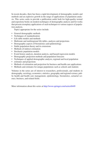 In recent decades, there has been a rapid development of demographic models and
methods and an explosive growth in the range of applications of population analy-
sis. This series seeks to provide a publication outlet both for high-quality textual
and expository books on modern techniques of demographic analysis and for works
that present exemplary applications of such techniques to various aspects of popula-
tion analysis.
Topics appropriate for the series include:
• General demographic methods
• Techniques of standardization
• Life table models and methods
• Multistate and multiregional life tables, analyses and projections
• Demographic aspects of biostatistics and epidemiology
• Stable population theory and its extensions
• Methods of indirect estimation
• Stochastic population models
• Event history analysis, duration analysis, and hazard regression models
• Demographic projection methods and population forecasts
• Techniques of applied demographic analysis, regional and local population
• estimates and projections
• Methods of estimation and projection for business and health care applications
• Methods and estimates for unique populations such as schools and students
Volumes in the series are of interest to researchers, professionals, and students in
demography, sociology, economics, statistics, geography and regional science, pub-
lic health and health care management, epidemiology, biostatistics, actuarial sci-
ence, business, and related fields.
More information about this series at http://www.springer.com/series/6449
 