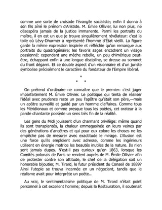 comme une sorte de croisade l'évangile socialiste; enfin il donna à
son fils aîné le prénom d'Aristide. M. Émile Ollivier, lui non plus, ne
désespéra jamais de la justice immanente. Parmi les portraits du
maître, il en est un que je trouve singulièrement révélateur: c'est la
toile où Lévy-Dhurmer a représenté l'homme d'État vieilli. La figure
garde la même expression inspirée et réfléchie qu'on remarque aux
portraits du quadragénaire; les favoris sages encadrent un visage
passionné: cependant une mèche rebelle, un peu chimérique peut-
être, échappant enfin à une longue discipline, se dresse au sommet
du front dégarni. Et ce double aspect d'un visionnaire et d'un juriste
symbolise précisément le caractère du fondateur de l'Empire libéral.
*
* *
On prétend d'ordinaire ne connaître que le premier: c'est juger
imparfaitement M. Émile Ollivier. Le politique qui tenta de réaliser
l'idéal avec prudence reste un peu l'apôtre qu'était son père,—mais
un apôtre surveillé et guidé par un homme d'affaires. Comme tous
les Méridionaux et comme presque tous les poètes, cet orateur à la
parole chantante possède un sens très fin de la réalité.
Les gens du Midi jouissent d'un charmant privilège: même quand
ils sont transplantés, la chaleur emmagasinée en leurs veines par
des générations d'ancêtres et qui pour eux colore les choses ne les
empêche pas de mesurer avec exactitude le mirage. L'illusion est
une force qu'ils emploient avec adresse, comme les ingénieurs
utilisent en énergie motrice les beautés inutiles de la nature. Ils n'en
sont jamais dupes. N'est-il pas curieux qu'en 1863, lorsque les
Comités polonais de Paris se rendent auprès de M. Émile Ollivier afin
de protester contre son attitude, le chef de la délégation soit un
honorable bijoutier, M. Tirard, le futur président du Conseil de 1889?
Ainsi l'utopie se trouva incarnée en un négociant, tandis que le
réalisme avait pour interprète un poète...
Au vrai, le sentimentalisme politique de M. Tirard n'était point
personnel à cet excellent homme; depuis la Restauration, il soutenait
 