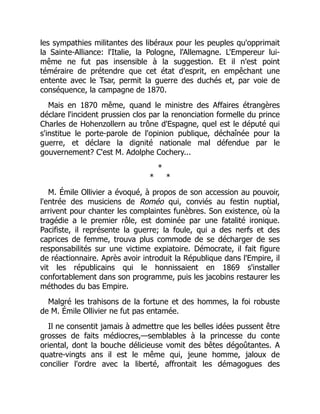 les sympathies militantes des libéraux pour les peuples qu'opprimait
la Sainte-Alliance: l'Italie, la Pologne, l'Allemagne. L'Empereur lui-
même ne fut pas insensible à la suggestion. Et il n'est point
téméraire de prétendre que cet état d'esprit, en empêchant une
entente avec le Tsar, permit la guerre des duchés et, par voie de
conséquence, la campagne de 1870.
Mais en 1870 même, quand le ministre des Affaires étrangères
déclare l'incident prussien clos par la renonciation formelle du prince
Charles de Hohenzollern au trône d'Espagne, quel est le député qui
s'institue le porte-parole de l'opinion publique, déchaînée pour la
guerre, et déclare la dignité nationale mal défendue par le
gouvernement? C'est M. Adolphe Cochery...
*
* *
M. Émile Ollivier a évoqué, à propos de son accession au pouvoir,
l'entrée des musiciens de Roméo qui, conviés au festin nuptial,
arrivent pour chanter les complaintes funèbres. Son existence, où la
tragédie a le premier rôle, est dominée par une fatalité ironique.
Pacifiste, il représente la guerre; la foule, qui a des nerfs et des
caprices de femme, trouva plus commode de se décharger de ses
responsabilités sur une victime expiatoire. Démocrate, il fait figure
de réactionnaire. Après avoir introduit la République dans l'Empire, il
vit les républicains qui le honnissaient en 1869 s'installer
confortablement dans son programme, puis les jacobins restaurer les
méthodes du bas Empire.
Malgré les trahisons de la fortune et des hommes, la foi robuste
de M. Émile Ollivier ne fut pas entamée.
Il ne consentit jamais à admettre que les belles idées pussent être
grosses de faits médiocres,—semblables à la princesse du conte
oriental, dont la bouche délicieuse vomit des bêtes dégoûtantes. A
quatre-vingts ans il est le même qui, jeune homme, jaloux de
concilier l'ordre avec la liberté, affrontait les démagogues des
 