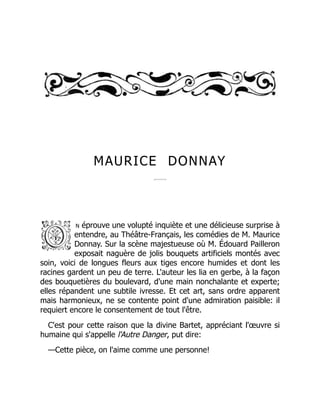 MAURICE DONNAY
n éprouve une volupté inquiète et une délicieuse surprise à
entendre, au Théâtre-Français, les comédies de M. Maurice
Donnay. Sur la scène majestueuse où M. Édouard Pailleron
exposait naguère de jolis bouquets artificiels montés avec
soin, voici de longues fleurs aux tiges encore humides et dont les
racines gardent un peu de terre. L'auteur les lia en gerbe, à la façon
des bouquetières du boulevard, d'une main nonchalante et experte;
elles répandent une subtile ivresse. Et cet art, sans ordre apparent
mais harmonieux, ne se contente point d'une admiration paisible: il
requiert encore le consentement de tout l'être.
C'est pour cette raison que la divine Bartet, appréciant l'œuvre si
humaine qui s'appelle l'Autre Danger, put dire:
—Cette pièce, on l'aime comme une personne!
 