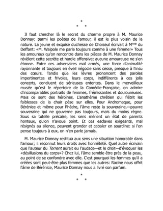 *
* *
Il faut chercher là le secret du charme propre à M. Maurice
Donnay: parmi les poètes de l'amour, il est le plus voisin de la
nature. La jeune et exquise duchesse de Choiseul écrivait à Mme du
Deffant: «M. Walpole me parle toujours comme à une femme!» Tous
les amoureux qu'on rencontre dans les pièces de M. Maurice Donnay
révèlent cette secrète et hardie offensive; aucune amoureuse ne s'en
étonne. Entre ces adversaires mal armés, une force d'animalité
rayonnante et toujours en éveil négocie sans cesse, presque à l'insu
des cœurs. Tandis que les lèvres prononcent des paroles
impertinentes et frivoles, leurs corps, indifférents à ces jolis
concerts, concluent de sérieuses ententes. Dans le merveilleux
musée qu'est le répertoire de la Comédie-Française, on admire
d'incomparables portraits de femmes, frémissantes et douloureuses.
Mais ce sont des héroïnes. L'anathème chrétien qui flétrit les
faiblesses de la chair pèse sur elles. Pour Andromaque, pour
Bérénice et même pour Phèdre, l'âme reste la souveraine,—pauvre
souveraine qui ne gouverne pas toujours, mais du moins règne.
Sous sa tutelle précaire, les sens mènent un état de parents
honteux, qu'on n'avoue point. Et ces esclaves exigeants, mal
résignés au silence, peuvent gronder et cabaler en sourdine: si l'on
pense toujours à eux, on n'en parle jamais.
M. Maurice Donnay restitua aux sens une situation honorable dans
l'amour; il reconnut leurs droits avec honnêteté. Quel autre écrivain
que l'auteur du Torrent aurait eu l'audace—et le droit—d'évoquer les
«désillusions du corps»? Chez lui, l'âme semble être près de la peau,
au point de se confondre avec elle. C'est pourquoi les femmes qu'il a
créées sont peut-être plus femmes que les autres: Racine nous offrit
l'âme de Bérénice, Maurice Donnay nous a livré son parfum.
*
* *
 