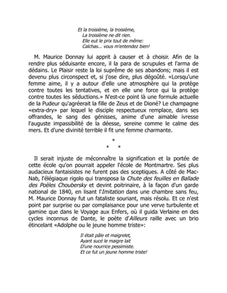 Et la troisième, la troisième,
La troisième ne dit rien.
Elle eut le prix tout de même:
Calchas... vous m'entendez bien!
M. Maurice Donnay lui apprit à causer et à choisir. Afin de la
rendre plus séduisante encore, il la para de scrupules et l'arma de
dédains. Le Plaisir reste la loi suprême de ses abandons; mais il est
devenu plus circonspect et, si j'ose dire, plus dégoûté. «Lorsqu'une
femme aime, il y a autour d'elle une atmosphère qui la protège
contre toutes les tentatives, et en elle une force qui la protège
contre toutes les séductions.» N'est-ce point là une formule actuelle
de la Pudeur qu'agréerait la fille de Zeus et de Dioné? Le champagne
«extra-dry» par lequel le disciple respectueux remplace, dans ses
offrandes, le sang des génisses, anime d'une aimable ivresse
l'auguste impassibilité de la déesse, sereine comme le calme des
mers. Et d'une divinité terrible il fit une femme charmante.
*
* *
Il serait injuste de méconnaître la signification et la portée de
cette école qu'on pourrait appeler l'école de Montmartre. Ses plus
audacieux fantaisistes ne furent pas des sceptiques. A côté de Mac-
Nab, l'élégiaque rigolo qui transposa la Chute des feuilles en Ballade
des Poèles Choubersky et devint poitrinaire, à la façon d'un garde
national de 1840, en lisant l'Imitation dans une chambre sans feu,
M. Maurice Donnay fut un fataliste souriant, mais résolu. Et ce n'est
point par surprise ou par complaisance pour une verve turbulente et
gamine que dans le Voyage aux Enfers, où il guida Verlaine en des
cycles inconnus de Dante, le poète d'Ailleurs raille avec un brio
étincelant «Adolphe ou le jeune homme triste»:
Il était pâle et maigrelet,
Ayant sucé le maigre lait
D'une nourrice pessimiste.
Et ce fut un jeune homme triste!
 