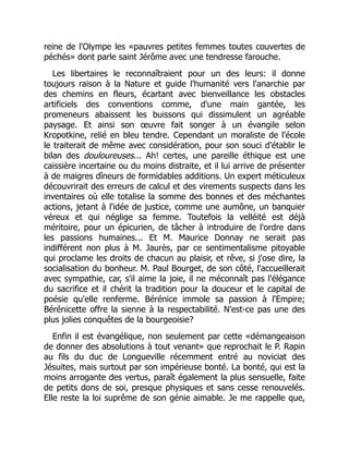 reine de l'Olympe les «pauvres petites femmes toutes couvertes de
péchés» dont parle saint Jérôme avec une tendresse farouche.
Les libertaires le reconnaîtraient pour un des leurs: il donne
toujours raison à la Nature et guide l'humanité vers l'anarchie par
des chemins en fleurs, écartant avec bienveillance les obstacles
artificiels des conventions comme, d'une main gantée, les
promeneurs abaissent les buissons qui dissimulent un agréable
paysage. Et ainsi son œuvre fait songer à un évangile selon
Kropotkine, relié en bleu tendre. Cependant un moraliste de l'école
le traiterait de même avec considération, pour son souci d'établir le
bilan des douloureuses... Ah! certes, une pareille éthique est une
caissière incertaine ou du moins distraite, et il lui arrive de présenter
à de maigres dîneurs de formidables additions. Un expert méticuleux
découvrirait des erreurs de calcul et des virements suspects dans les
inventaires où elle totalise la somme des bonnes et des méchantes
actions, jetant à l'idée de justice, comme une aumône, un banquier
véreux et qui néglige sa femme. Toutefois la velléité est déjà
méritoire, pour un épicurien, de tâcher à introduire de l'ordre dans
les passions humaines... Et M. Maurice Donnay ne serait pas
indifférent non plus à M. Jaurès, par ce sentimentalisme pitoyable
qui proclame les droits de chacun au plaisir, et rêve, si j'ose dire, la
socialisation du bonheur. M. Paul Bourget, de son côté, l'accueillerait
avec sympathie, car, s'il aime la joie, il ne méconnaît pas l'élégance
du sacrifice et il chérit la tradition pour la douceur et le capital de
poésie qu'elle renferme. Bérénice immole sa passion à l'Empire;
Bérénicette offre la sienne à la respectabilité. N'est-ce pas une des
plus jolies conquêtes de la bourgeoisie?
Enfin il est évangélique, non seulement par cette «démangeaison
de donner des absolutions à tout venant» que reprochait le P. Rapin
au fils du duc de Longueville récemment entré au noviciat des
Jésuites, mais surtout par son impérieuse bonté. La bonté, qui est la
moins arrogante des vertus, paraît également la plus sensuelle, faite
de petits dons de soi, presque physiques et sans cesse renouvelés.
Elle reste la loi suprême de son génie aimable. Je me rappelle que,
 