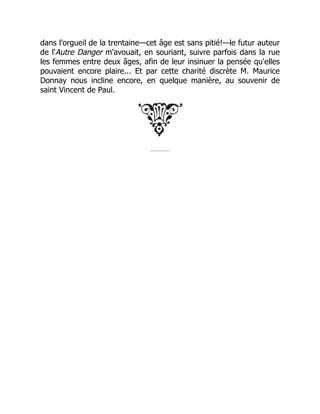dans l'orgueil de la trentaine—cet âge est sans pitié!—le futur auteur
de l'Autre Danger m'avouait, en souriant, suivre parfois dans la rue
les femmes entre deux âges, afin de leur insinuer la pensée qu'elles
pouvaient encore plaire... Et par cette charité discrète M. Maurice
Donnay nous incline encore, en quelque manière, au souvenir de
saint Vincent de Paul.
 