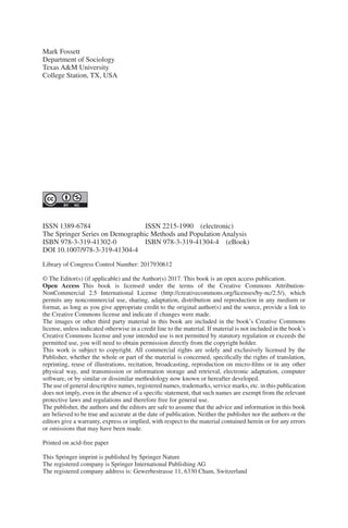 ISSN 1389-6784	    ISSN 2215-1990 (electronic)
The Springer Series on Demographic Methods and Population Analysis
ISBN 978-3-319-41302-0    ISBN 978-3-319-41304-4 (eBook)
DOI 10.1007/978-3-319-41304-4
Library of Congress Control Number: 2017930612
© The Editor(s) (if applicable) and the Author(s) 2017. This book is an open access publication.
Open Access This book is licensed under the terms of the Creative Commons Attribution-­
NonCommercial 2.5 International License (http://creativecommons.org/licenses/by-nc/2.5/), which
permits any noncommercial use, sharing, adaptation, distribution and reproduction in any medium or
format, as long as you give appropriate credit to the original author(s) and the source, provide a link to
the Creative Commons license and indicate if changes were made.
The images or other third party material in this book are included in the book’s Creative Commons
license, unless indicated otherwise in a credit line to the material. If material is not included in the book’s
Creative Commons license and your intended use is not permitted by statutory regulation or exceeds the
permitted use, you will need to obtain permission directly from the copyright holder.
This work is subject to copyright. All commercial rights are solely and exclusively licensed by the
Publisher, whether the whole or part of the material is concerned, specifically the rights of translation,
reprinting, reuse of illustrations, recitation, broadcasting, reproduction on micro-films or in any other
physical way, and transmission or information storage and retrieval, electronic adaptation, computer
software, or by similar or dissimilar methodology now known or hereafter developed.
The use of general descriptive names, registered names, trademarks, service marks, etc. in this publication
does not imply, even in the absence of a specific statement, that such names are exempt from the relevant
protective laws and regulations and therefore free for general use.
The publisher, the authors and the editors are safe to assume that the advice and information in this book
are believed to be true and accurate at the date of publication. Neither the publisher nor the authors or the
editors give a warranty, express or implied, with respect to the material contained herein or for any errors
or omissions that may have been made.
Printed on acid-free paper
This Springer imprint is published by Springer Nature
The registered company is Springer International Publishing AG
The registered company address is: Gewerbestrasse 11, 6330 Cham, Switzerland
Mark Fossett
Department of Sociology
Texas A&M University
College Station, TX, USA
 