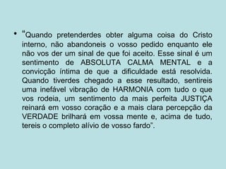 • “Quando pretenderdes obter alguma coisa do Cristo
interno, não abandoneis o vosso pedido enquanto ele
não vos der um sinal de que foi aceito. Esse sinal é um
sentimento de ABSOLUTA CALMA MENTAL e a
convicção íntima de que a dificuldade está resolvida.
Quando tiverdes chegado a esse resultado, sentireis
uma inefável vibração de HARMONIA com tudo o que
vos rodeia, um sentimento da mais perfeita JUSTIÇA
reinará em vosso coração e a mais clara percepção da
VERDADE brilhará em vossa mente e, acima de tudo,
tereis o completo alívio de vosso fardo”.
 