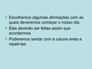 • Escolhemos algumas afirmações com as
quais deveremos começar o nosso dia.
• Elas deverão ser feitas assim que
acordarmos.
• Poderemos sentar com a coluna ereta e
repeti-las.
 