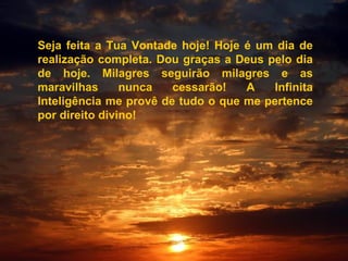 Seja feita a Tua Vontade hoje! Hoje é um dia de
realização completa. Dou graças a Deus pelo dia
de hoje. Milagres seguirão milagres e as
maravilhas nunca cessarão! A Infinita
Inteligência me provê de tudo o que me pertence
por direito divino!
 