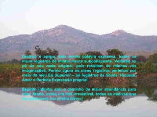 Destruo e apago, pela minha palavra expressa, todos os
maus registros de minha mente subconsciente. Voltarão ao
pó do seu nada original, pois resultam de minhas vãs
imaginações. Formo agora os meus registros perfeitos por
meio do meu Eu Superior – os registros de Saúde, Riqueza,
Amor e Perfeita Expressão própria!
Espírito Infinito, abri o caminho de maior abundância para
mim. Atraio, como um ímã irresistível, todas as dádivas que
me pertencem por direito divino!
 