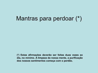 Mantras para perdoar (*)
(*) Estas afirmações deverão ser feitas duas vezes ao
dia, no mínimo. A limpeza da nossa mente, a purificação
dos nossos sentimentos começa com o perdão.
 