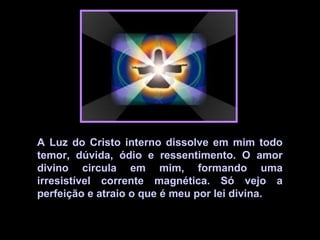 A Luz do Cristo interno dissolve em mim todo
temor, dúvida, ódio e ressentimento. O amor
divino circula em mim, formando uma
irresistível corrente magnética. Só vejo a
perfeição e atraio o que é meu por lei divina.
 