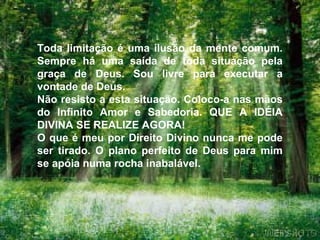Toda limitação é uma ilusão da mente comum.
Sempre há uma saída de toda situação pela
graça de Deus. Sou livre para executar a
vontade de Deus.
Não resisto a esta situação. Coloco-a nas mãos
do Infinito Amor e Sabedoria. QUE A IDÉIA
DIVINA SE REALIZE AGORA!
O que é meu por Direito Divino nunca me pode
ser tirado. O plano perfeito de Deus para mim
se apóia numa rocha inabalável.
 