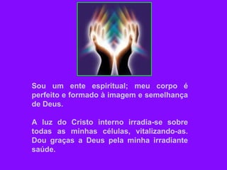 Sou um ente espiritual; meu corpo é
perfeito e formado à imagem e semelhança
de Deus.
A luz do Cristo interno irradia-se sobre
todas as minhas células, vitalizando-as.
Dou graças a Deus pela minha irradiante
saúde.
 