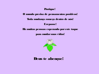 Pratique!
O mundo precisa de pensamentos positivos!
Toda mudança começa dentro de nós!
Erepasse!
Há muitas pessoas esperando poreste toque
para mudarsuas vidas!
Deus te abençoe!
 
