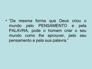 • “Da mesma forma que Deus criou o
mundo pelo PENSAMENTO e pela
PALAVRA, pode o homem criar o seu
mundo como lhe aprouver, pelo seu
pensamento e pela sua palavra.”
 