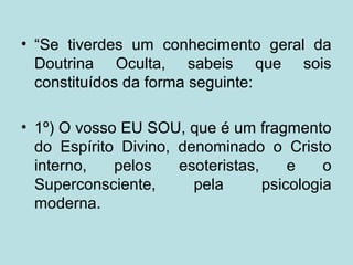 • “Se tiverdes um conhecimento geral da
Doutrina Oculta, sabeis que sois
constituídos da forma seguinte:
• 1º) O vosso EU SOU, que é um fragmento
do Espírito Divino, denominado o Cristo
interno, pelos esoteristas, e o
Superconsciente, pela psicologia
moderna.
 
