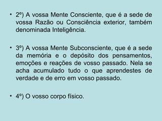 • 2º) A vossa Mente Consciente, que é a sede de
vossa Razão ou Consciência exterior, também
denominada Inteligência.
• 3º) A vossa Mente Subconsciente, que é a sede
da memória e o depósito dos pensamentos,
emoções e reações de vosso passado. Nela se
acha acumulado tudo o que aprendestes de
verdade e de erro em vosso passado.
• 4º) O vosso corpo físico.
 