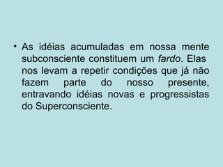 • As idéias acumuladas em nossa mente
subconsciente constituem um fardo. Elas
nos levam a repetir condições que já não
fazem parte do nosso presente,
entravando idéias novas e progressistas
do Superconsciente.
 