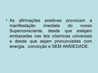 • As afirmações positivas provocam a
manifestação imediata do nosso
Superconsciente, desde que estejam
embasadas nas leis cósmicas universais
e desde que sejam pronunciadas com
energia, convicção e SEM ANSIEDADE.
 