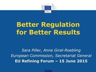 Better Regulation
for Better Results
Sara Piller, Anne Giral-Roebling
European Commission, Secretariat General
EU Refining Forum – 15 June 2015
 