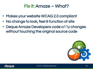 Fix it: Amaze – What?
© 2016 - All Rights Reserved 15
• Makes your website WCAG 2.0 compliant
• No change to look, feel & function of site
• Deque Amaze Developers code a11y changes
without touching the original source code
 