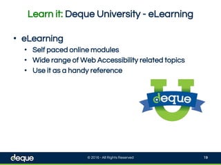 Learn it: Deque University - eLearning
© 2016 - All Rights Reserved 19
• eLearning
• Self paced online modules
• Wide range of Web Accessibility related topics
• Use it as a handy reference
 